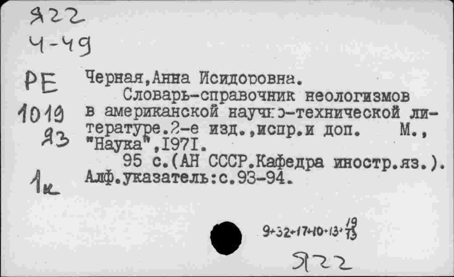 ﻿РЕ 1013	Черная,Анна Исидооовна. Словарь-справочник неологизмов в американской научгз-технической литературе.2-е изд.»испр.и доп. М., "Наука*,1971.
	95 с.(АН СССР.Кафедра иностр.яз.). Алф.указатель:с.93-94.
9*32И7Н0‘/3^